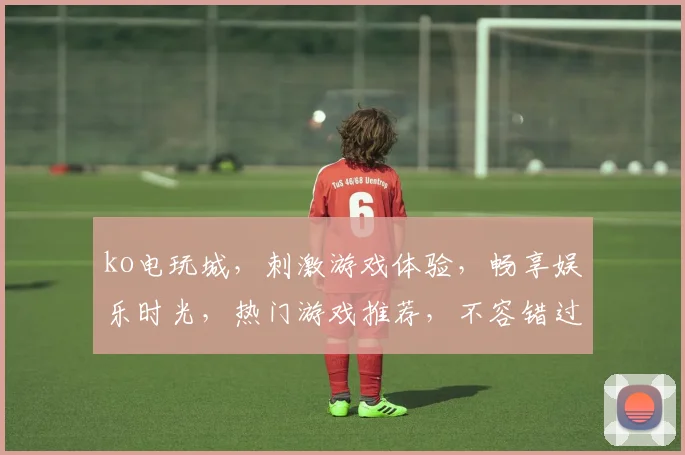 ko电玩城，刺激游戏体验，畅享娱乐时光，热门游戏推荐，不容错过