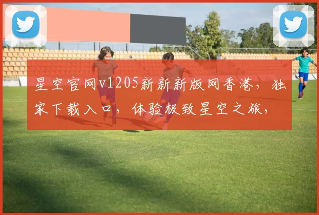 星空官网v1205新新新版网香港，独家下载入口，体验极致星空之旅，不容错过