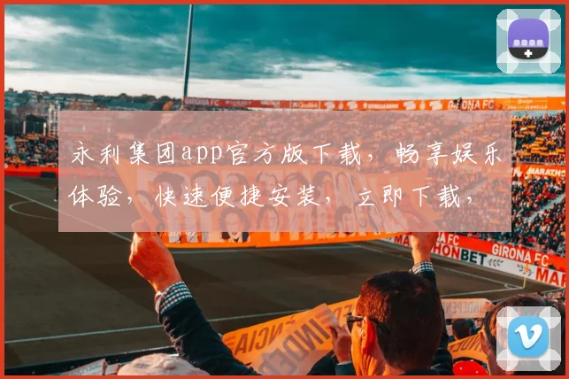 永利集团app官方版下载，畅享娱乐体验，快速便捷安装，立即下载，体验非凡