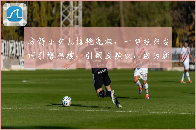 方舒小女儿惊艳亮相，一句经典台词引爆热搜，引网友热议，成为新一代网红