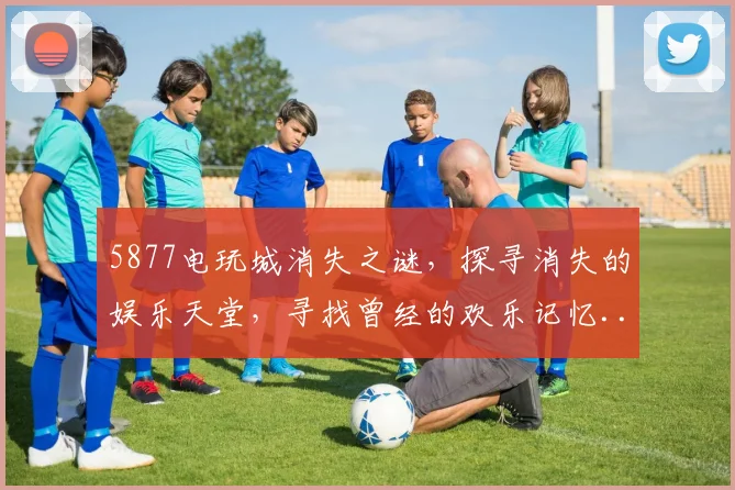 5877电玩城消失之谜，探寻消失的娱乐天堂，寻找曾经的欢乐记忆...